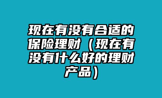 現(xiàn)在有沒有合適的保險(xiǎn)理財(cái)（現(xiàn)在有沒有什么好的理財(cái)產(chǎn)品）