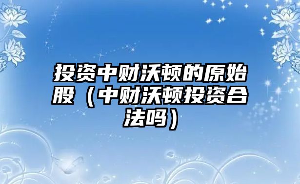 投資中財沃頓的原始股（中財沃頓投資合法嗎）