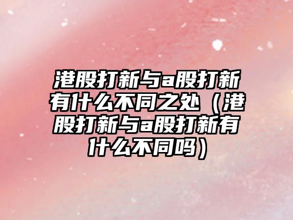 港股打新與a股打新有什么不同之處（港股打新與a股打新有什么不同嗎）