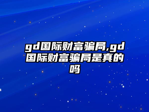 gd國(guó)際財(cái)富騙局,gd國(guó)際財(cái)富騙局是真的嗎