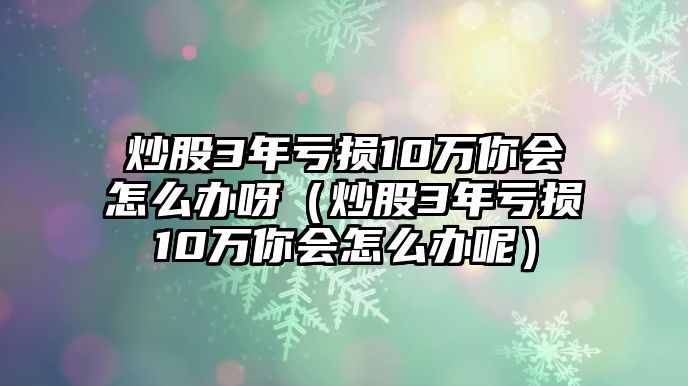 炒股3年虧損10萬你會怎么辦呀（炒股3年虧損10萬你會怎么辦呢）