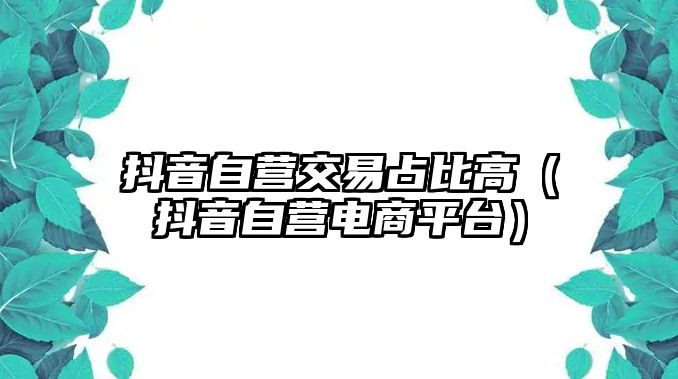 抖音自營交易占比高（抖音自營電商平臺）