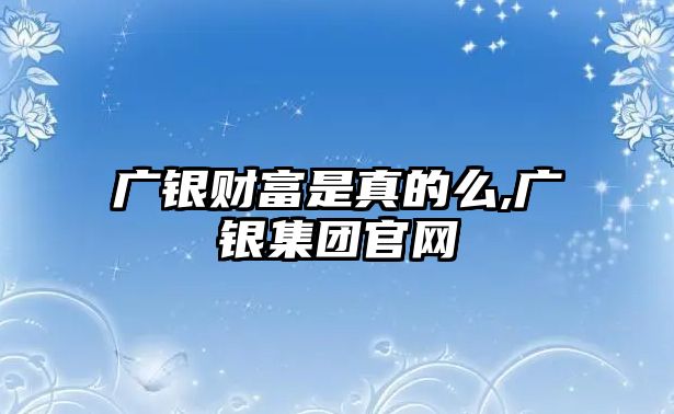 廣銀財富是真的么,廣銀集團官網(wǎng)