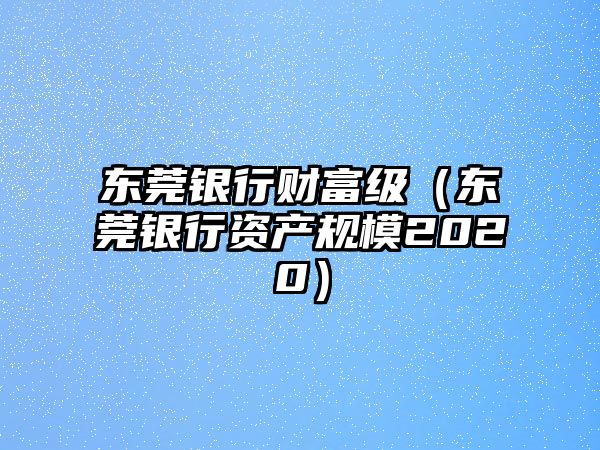 東莞銀行財富級（東莞銀行資產規(guī)模2020）