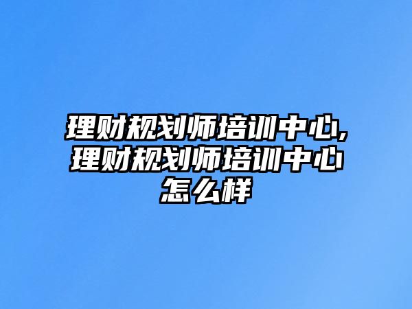 理財規(guī)劃師培訓中心,理財規(guī)劃師培訓中心怎么樣