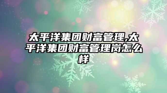 太平洋集團(tuán)財(cái)富管理,太平洋集團(tuán)財(cái)富管理崗怎么樣