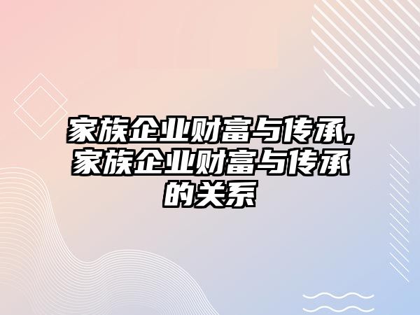 家族企業(yè)財富與傳承,家族企業(yè)財富與傳承的關(guān)系