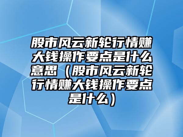 股市風(fēng)云新輪行情賺大錢操作要點(diǎn)是什么意思（股市風(fēng)云新輪行情賺大錢操作要點(diǎn)是什么）