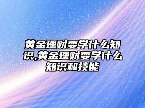 黃金理財要學(xué)什么知識,黃金理財要學(xué)什么知識和技能