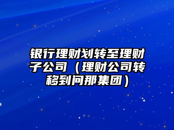 銀行理財劃轉至理財子公司（理財公司轉移到問那集團）