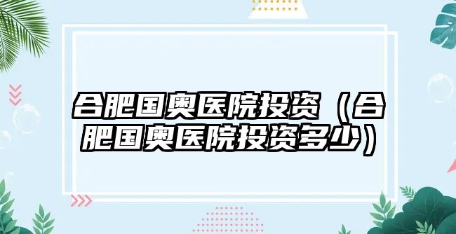 合肥國(guó)奧醫(yī)院投資（合肥國(guó)奧醫(yī)院投資多少）