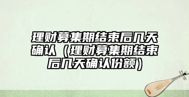 理財(cái)募集期結(jié)束后幾天確認(rèn)（理財(cái)募集期結(jié)束后幾天確認(rèn)份額）