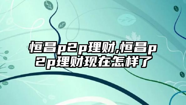 恒昌p2p理財(cái),恒昌p2p理財(cái)現(xiàn)在怎樣了