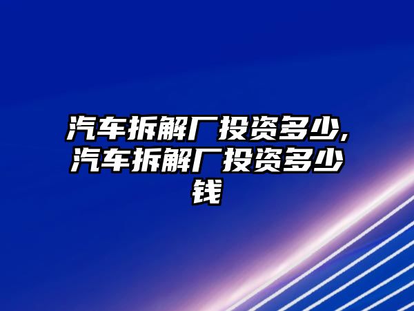 汽車拆解廠投資多少,汽車拆解廠投資多少錢