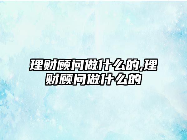 理財(cái)顧問(wèn)做什么的,理財(cái)顧問(wèn)做什么的