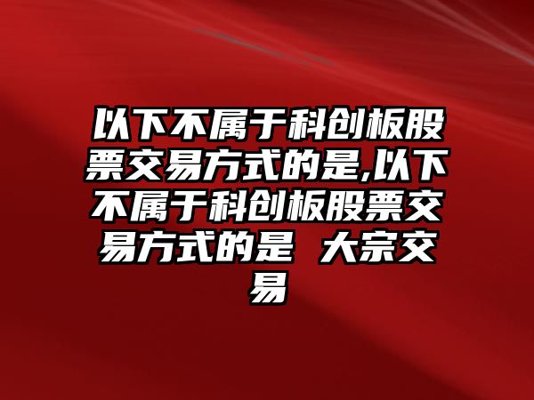 以下不屬于科創(chuàng)板股票交易方式的是,以下不屬于科創(chuàng)板股票交易方式的是 大宗交易