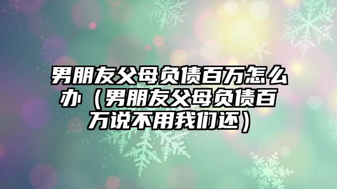 男朋友父母負(fù)債百萬怎么辦（男朋友父母負(fù)債百萬說不用我們還）