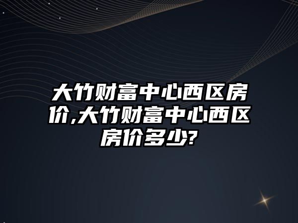 大竹財富中心西區(qū)房價,大竹財富中心西區(qū)房價多少?