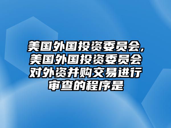 美國(guó)外國(guó)投資委員會(huì),美國(guó)外國(guó)投資委員會(huì)對(duì)外資并購(gòu)交易進(jìn)行審查的程序是