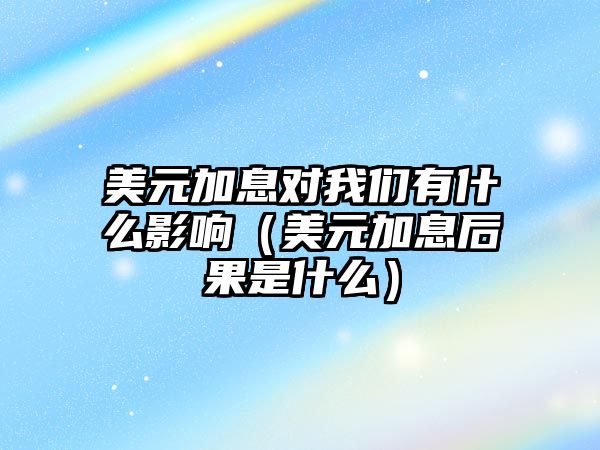 美元加息對(duì)我們有什么影響（美元加息后果是什么）