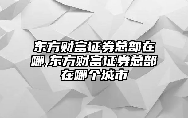 東方財(cái)富證券總部在哪,東方財(cái)富證券總部在哪個(gè)城市