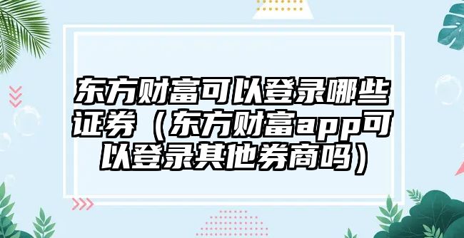 東方財富可以登錄哪些證券（東方財富app可以登錄其他券商嗎）