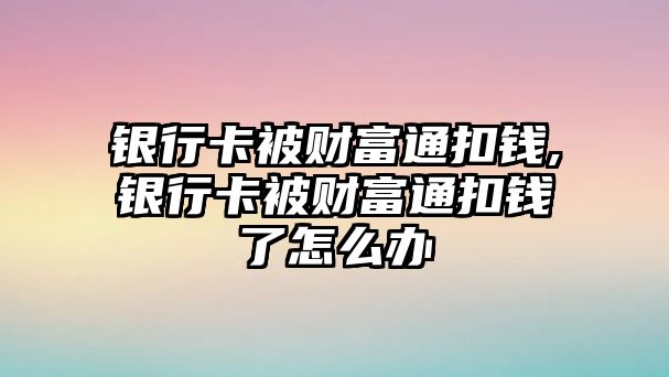 銀行卡被財富通扣錢,銀行卡被財富通扣錢了怎么辦