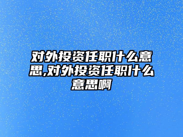 對外投資任職什么意思,對外投資任職什么意思啊