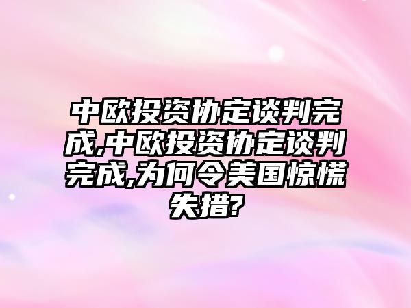 中歐投資協(xié)定談判完成,中歐投資協(xié)定談判完成,為何令美國驚慌失措?