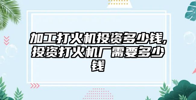 加工打火機(jī)投資多少錢,投資打火機(jī)廠需要多少錢