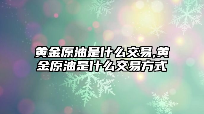 黃金原油是什么交易,黃金原油是什么交易方式