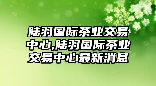 陸羽國(guó)際茶業(yè)交易中心,陸羽國(guó)際茶業(yè)交易中心最新消息