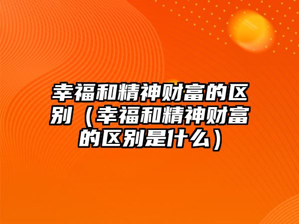 幸福和精神財富的區(qū)別（幸福和精神財富的區(qū)別是什么）