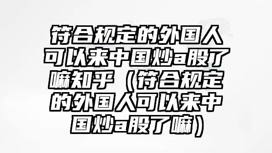 符合規(guī)定的外國(guó)人可以來(lái)中國(guó)炒a股了嘛知乎（符合規(guī)定的外國(guó)人可以來(lái)中國(guó)炒a股了嘛）