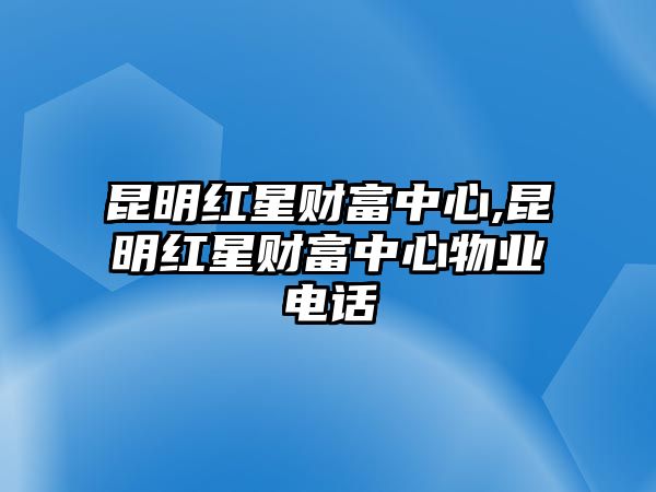 昆明紅星財(cái)富中心,昆明紅星財(cái)富中心物業(yè)電話