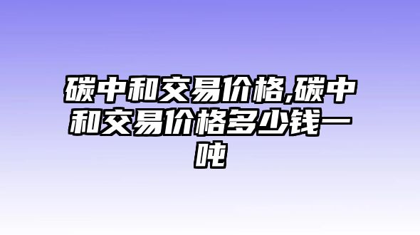 碳中和交易價(jià)格,碳中和交易價(jià)格多少錢一噸