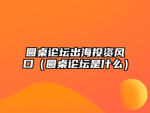 圓桌論壇出海投資風口（圓桌論壇是什么）