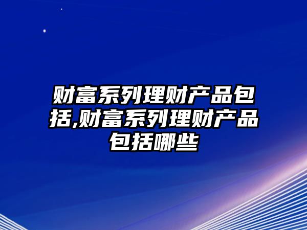 財富系列理財產品包括,財富系列理財產品包括哪些