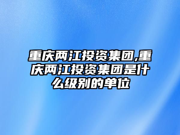 重慶兩江投資集團(tuán),重慶兩江投資集團(tuán)是什么級(jí)別的單位