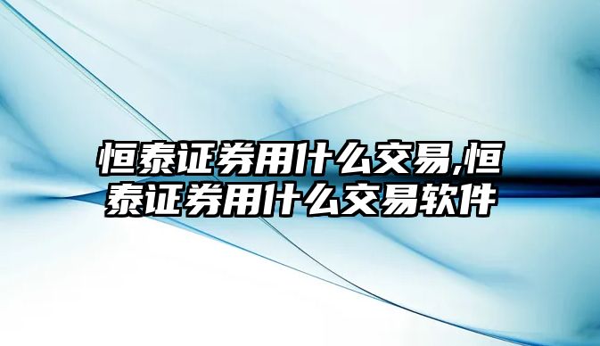 恒泰證券用什么交易,恒泰證券用什么交易軟件