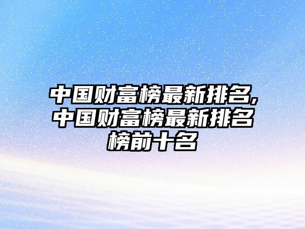 中國(guó)財(cái)富榜最新排名,中國(guó)財(cái)富榜最新排名榜前十名