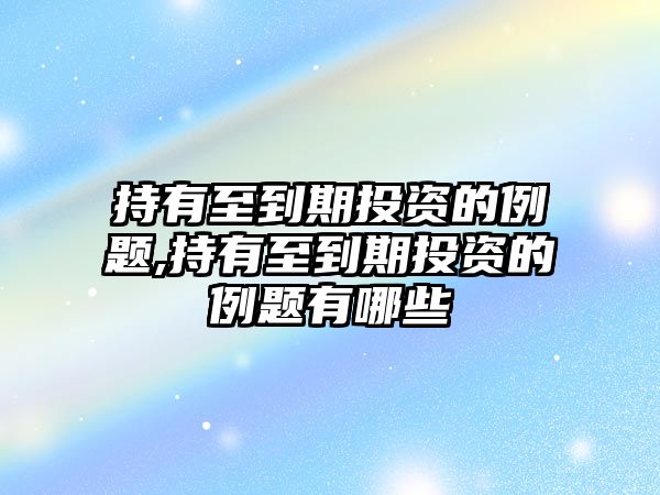 持有至到期投資的例題,持有至到期投資的例題有哪些