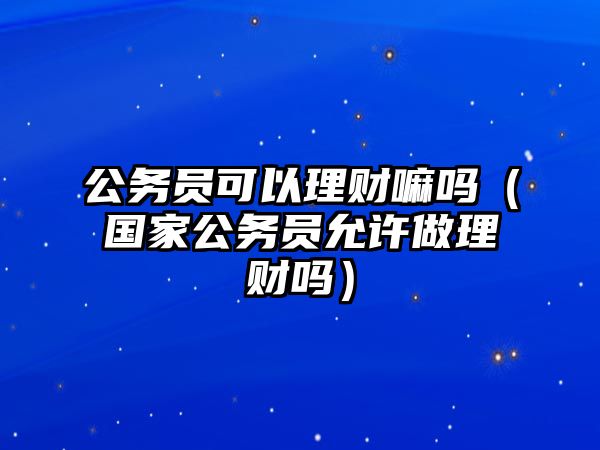 公務員可以理財嘛嗎（國家公務員允許做理財嗎）