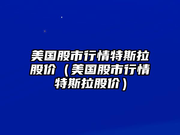 美國股市行情特斯拉股價（美國股市行情特斯拉股價）