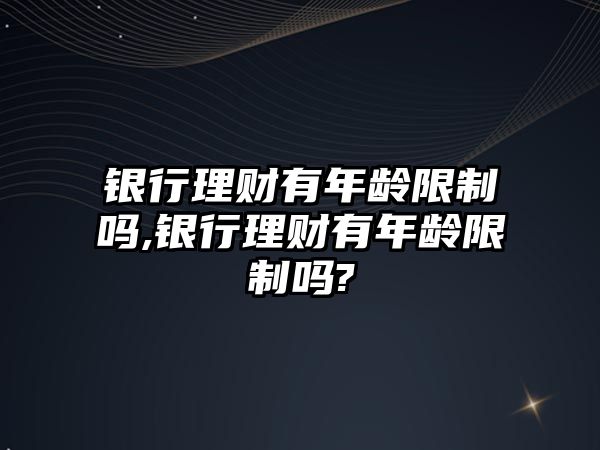 銀行理財有年齡限制嗎,銀行理財有年齡限制嗎?