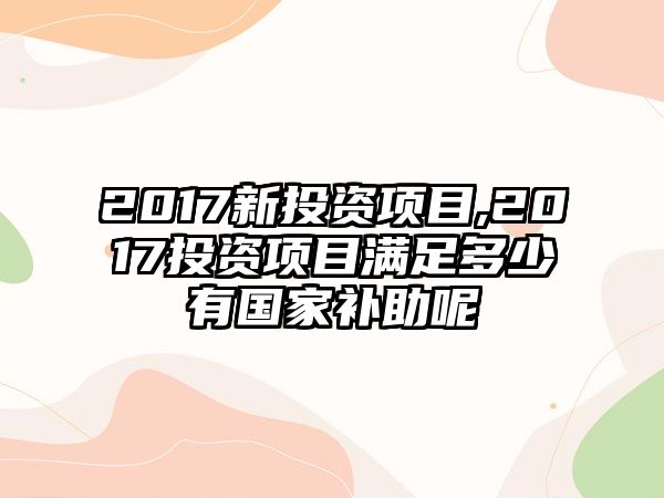 2017新投資項(xiàng)目,2017投資項(xiàng)目滿足多少有國家補(bǔ)助呢