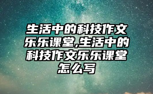 生活中的科技作文樂(lè)樂(lè)課堂,生活中的科技作文樂(lè)樂(lè)課堂怎么寫(xiě)