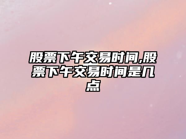 股票下午交易時(shí)間,股票下午交易時(shí)間是幾點(diǎn)