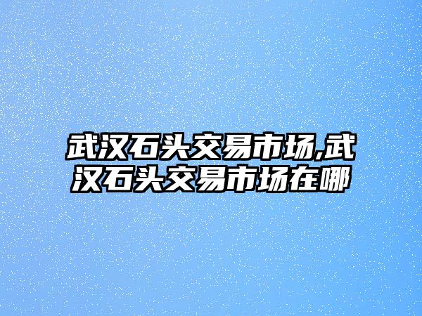 武漢石頭交易市場,武漢石頭交易市場在哪