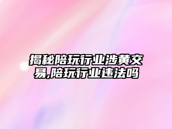 揭秘陪玩行業(yè)涉黃交易,陪玩行業(yè)違法嗎